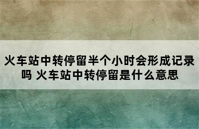 火车站中转停留半个小时会形成记录吗 火车站中转停留是什么意思